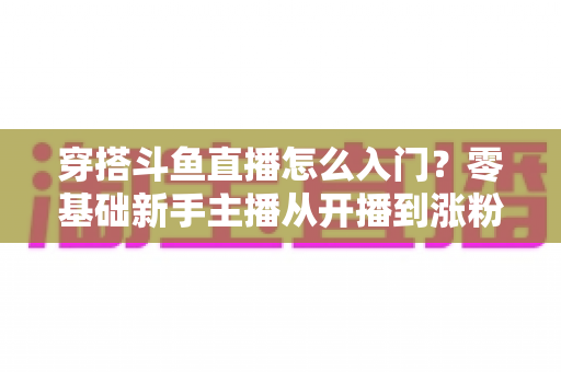 穿搭斗鱼直播怎么入门？零基础新手主播从开播到涨粉的完整实战指南