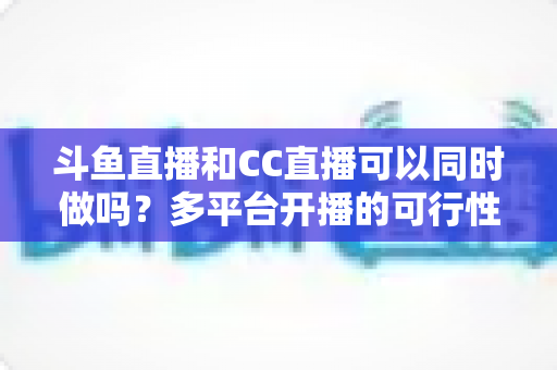 斗鱼直播和CC直播可以同时做吗?多平台开播的可行性、规则与风险全面解析 斗鱼直播和CC直播可以同时做吗?多平台开播的可行性、规则与风险全面解析
