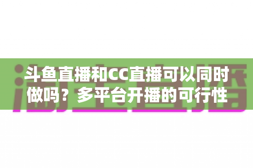 斗鱼直播和CC直播可以同时做吗？多平台开播的可行性、规则与风险全面解析
