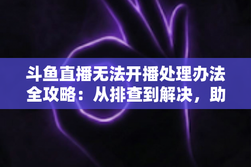 斗鱼直播无法开播处理办法全攻略:从排查到解决,助您快速恢复直播 斗鱼直播无法开播处理办法全攻略:从排查到解决,助您快速恢复直播