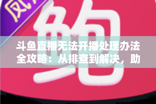 斗鱼直播无法开播处理办法全攻略：从排查到解决，助您快速恢复直播