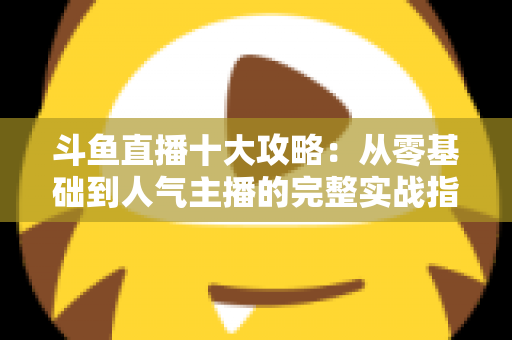 斗鱼直播十大攻略:从零基础到人气主播的完整实战指南 斗鱼直播十大攻略:从零基础到人气主播的完整实战指南
