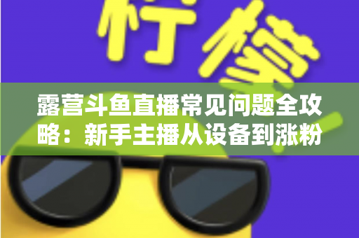 露营斗鱼直播常见问题全攻略：新手主播从设备到涨粉的一站式实战指南
