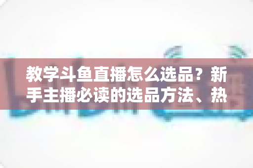 教学斗鱼直播怎么选品?新手主播必读的选品方法、热门品类与避坑全指南 教学斗鱼直播怎么选品?新手主播必读的选品方法、热门品类与避坑全指南