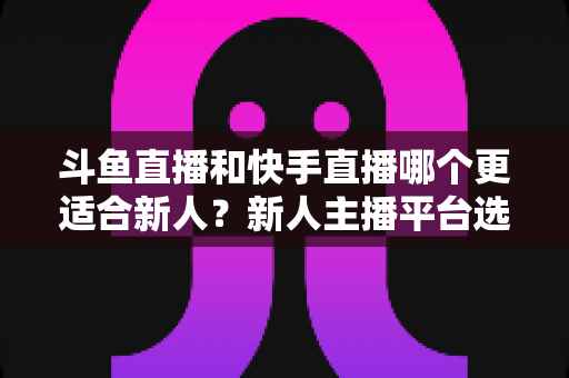 斗鱼直播和快手直播哪个更适合新人？新人主播平台选择深度解析指南