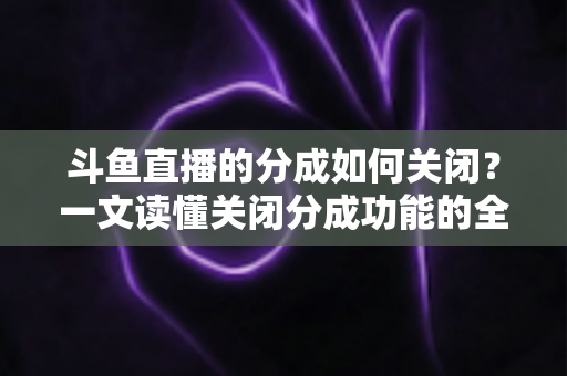斗鱼直播的分成如何关闭？一文读懂关闭分成功能的全流程与实用技巧