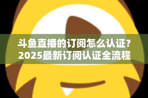 斗鱼直播的订阅怎么认证?2025最新订阅认证全流程指南与权益详解 斗鱼直播的订阅怎么认证?2025最新订阅认证全流程指南与权益详解
