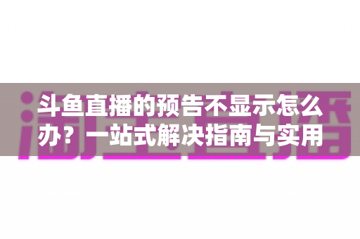 斗鱼直播的预告不显示怎么办？一站式解决指南与实用技巧全解析