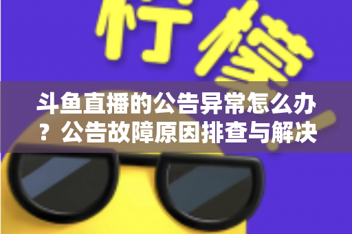 斗鱼直播的公告异常怎么办？公告故障原因排查与解决方法全攻略