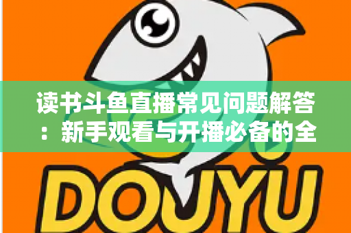 读书斗鱼直播常见问题解答：新手观看与开播必备的全方位指南
