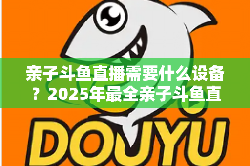 亲子斗鱼直播需要什么设备？2025年最全亲子斗鱼直播设备清单与搭建指南