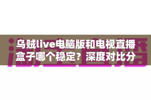 乌贼live电脑版和电视直播盒子哪个稳定?深度对比分析与选购指南 乌贼live电脑版和电视直播盒子哪个稳定?深度对比分析与选购指南