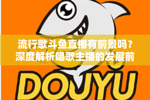 流行歌斗鱼直播有前景吗？深度解析唱歌主播的发展前景与变现路径