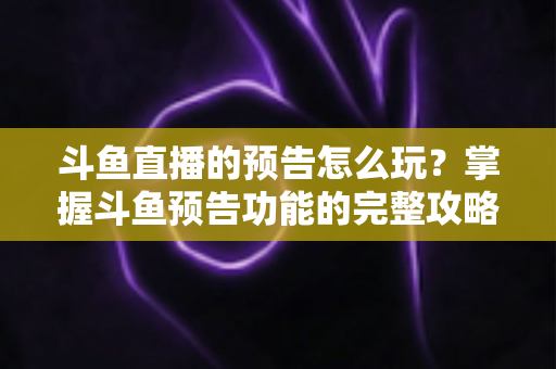 斗鱼直播的预告怎么玩？掌握斗鱼预告功能的完整攻略，轻松提升直播间人气与粉丝粘性