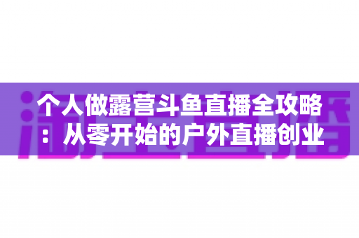 个人做露营斗鱼直播全攻略：从零开始的户外直播创业指南，助你抓住流量风口实现副业变现