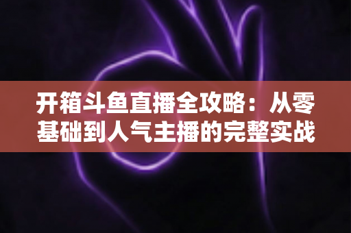 开箱斗鱼直播全攻略：从零基础到人气主播的完整实战指南，新手必备干货一次性讲透