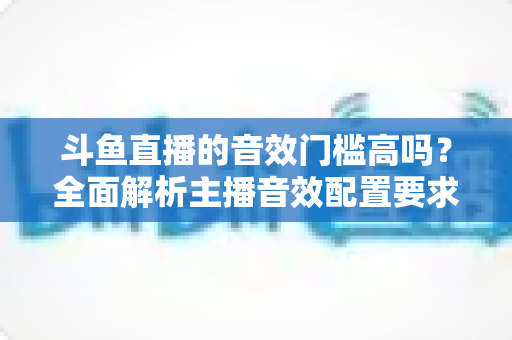斗鱼直播的音效门槛高吗？全面解析主播音效配置要求与入门指南