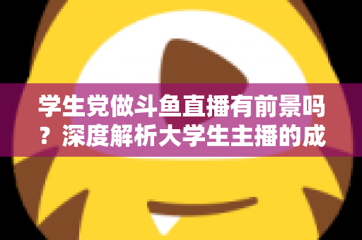 学生党做斗鱼直播有前景吗？深度解析大学生主播的成长路径与赚钱潜力