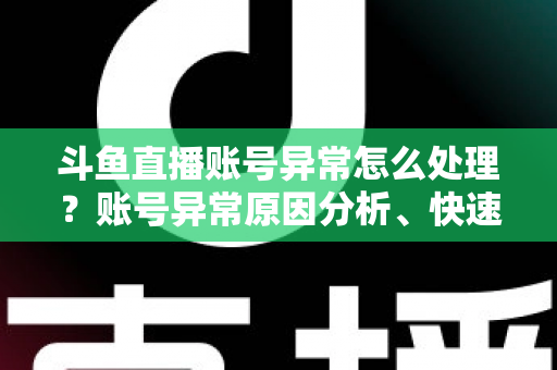 斗鱼直播账号异常怎么处理？账号异常原因分析、快速解决步骤与实用预防指南