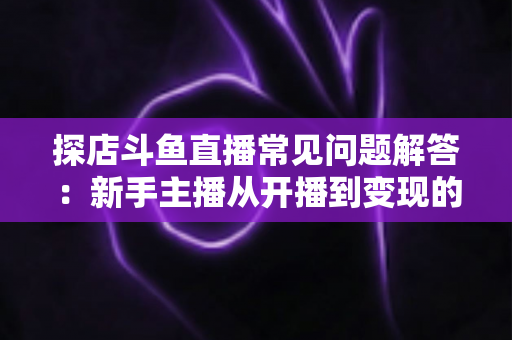 探店斗鱼直播常见问题解答：新手主播从开播到变现的一站式全攻略