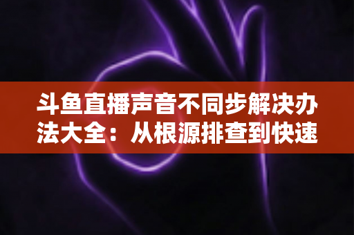 斗鱼直播声音不同步解决办法大全：从根源排查到快速修复的完整指南