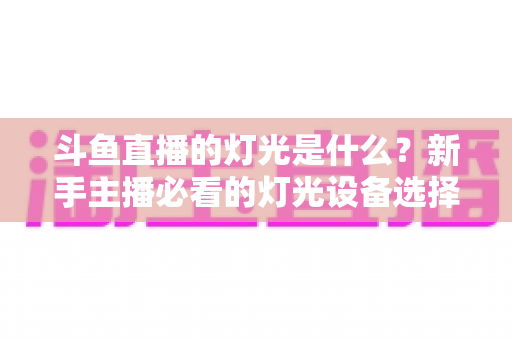 斗鱼直播的灯光是什么？新手主播必看的灯光设备选择与布光技巧全攻略