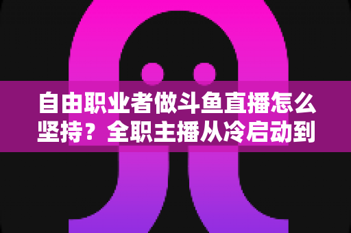 自由职业者做斗鱼直播怎么坚持？全职主播从冷启动到稳定变现的完整生存指南
