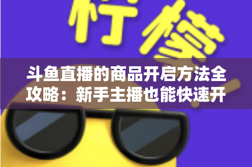 斗鱼直播的商品开启方法全攻略：新手主播也能快速开通带货功能实现变现