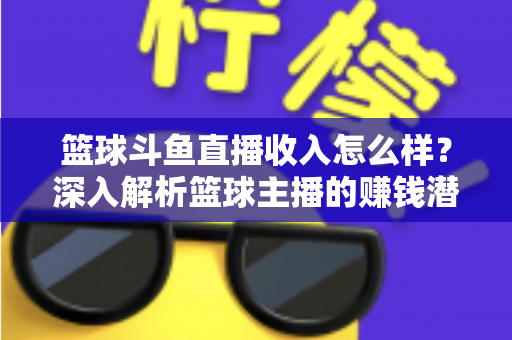 篮球斗鱼直播收入怎么样？深入解析篮球主播的赚钱潜力与真实收益