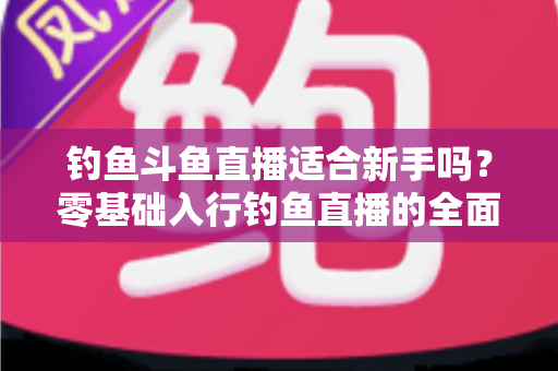 钓鱼斗鱼直播适合新手吗？零基础入行钓鱼直播的全面分析与实战指南