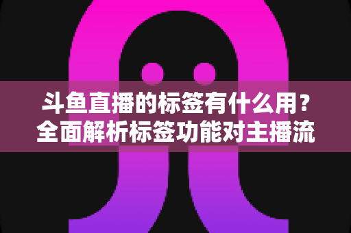 斗鱼直播的标签有什么用?全面解析标签功能对主播流量与曝光的重要价值 斗鱼直播的标签有什么用?全面解析标签功能对主播流量与曝光的重要价值