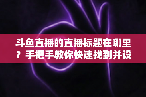 斗鱼直播的直播标题在哪里？手把手教你快速找到并设置直播标题的完整攻略