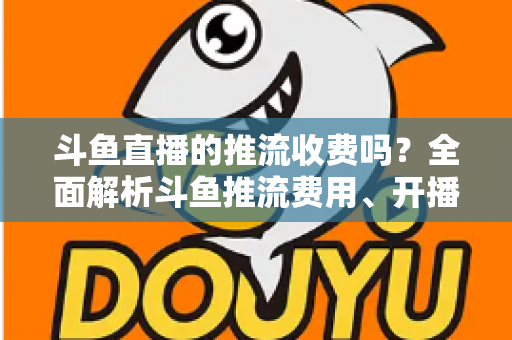 斗鱼直播的推流收费吗?全面解析斗鱼推流费用、开播流程与实用建议 斗鱼直播的推流收费吗?全面解析斗鱼推流费用、开播流程与实用建议