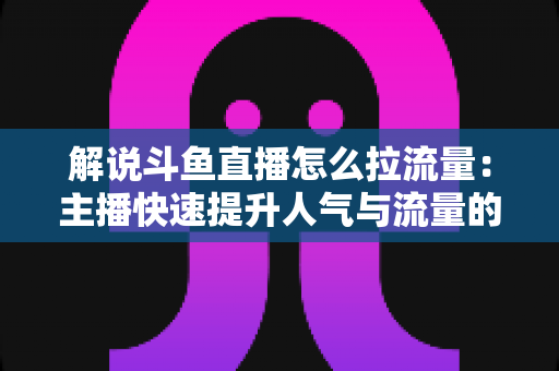 解说斗鱼直播怎么拉流量:主播快速提升人气与流量的实战全攻略 解说斗鱼直播怎么拉流量:主播快速提升人气与流量的实战全攻略