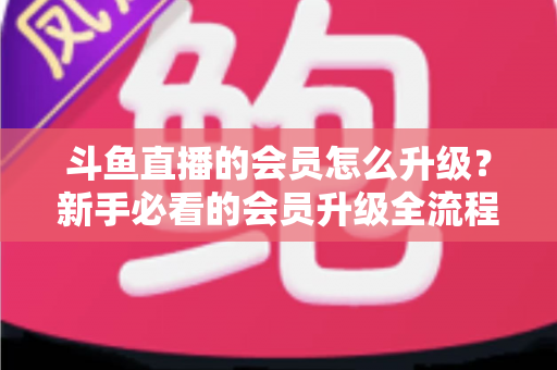 斗鱼直播的会员怎么升级？新手必看的会员升级全流程与特权详解指南