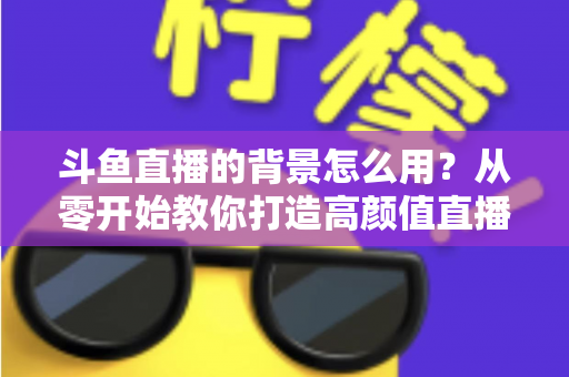 斗鱼直播的背景怎么用？从零开始教你打造高颜值直播间