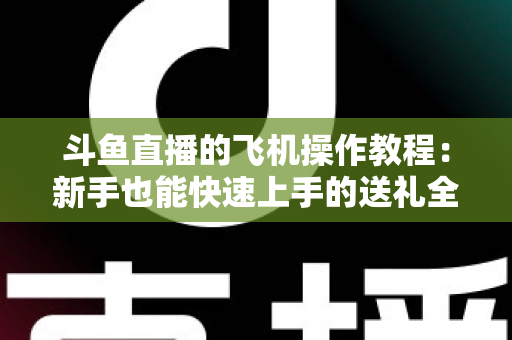 斗鱼直播的飞机操作教程:新手也能快速上手的送礼全攻略 斗鱼直播的飞机操作教程:新手也能快速上手的送礼全攻略