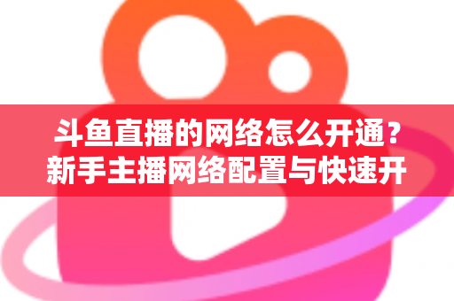 斗鱼直播的网络怎么开通?新手主播网络配置与快速开播全攻略 斗鱼直播的网络怎么开通?新手主播网络配置与快速开播全攻略