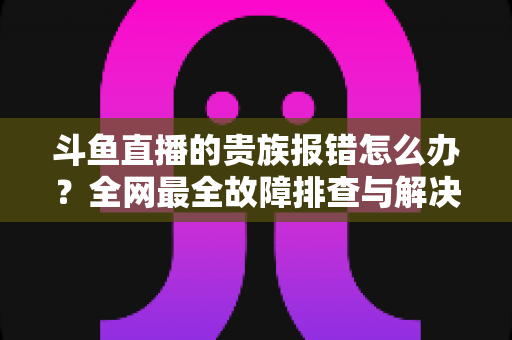斗鱼直播的贵族报错怎么办?全网最全故障排查与解决方案指南 斗鱼直播的贵族报错怎么办?全网最全故障排查与解决方案指南