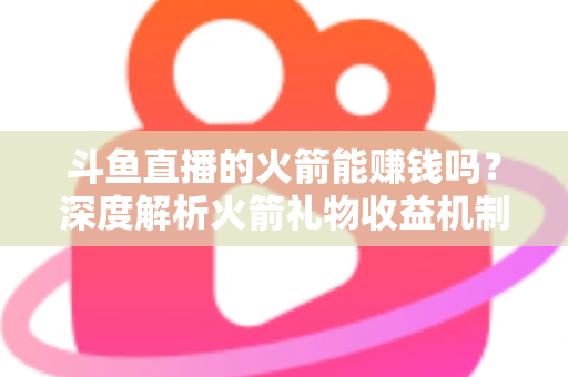 斗鱼直播的火箭能赚钱吗?深度解析火箭礼物收益机制、主播分成比例与变现真相 斗鱼直播的火箭能赚钱吗?深度解析火箭礼物收益机制、主播分成比例与变现真相