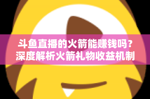 斗鱼直播的火箭能赚钱吗？深度解析火箭礼物收益机制、主播分成比例与变现真相