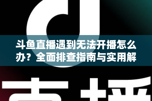 斗鱼直播遇到无法开播怎么办？全面排查指南与实用解决方案一次掌握