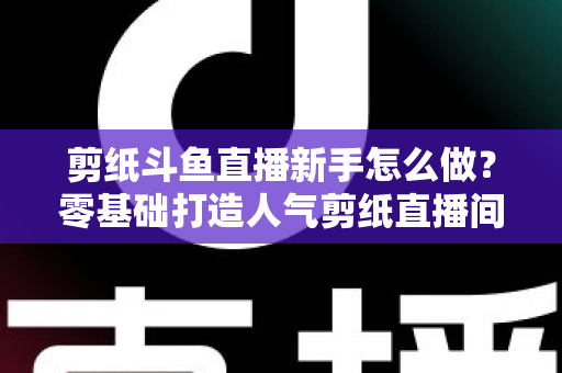 剪纸斗鱼直播新手怎么做？零基础打造人气剪纸直播间的完整实战指南