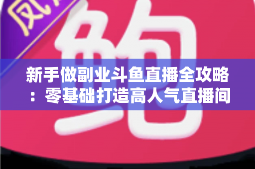 新手做副业斗鱼直播全攻略：零基础打造高人气直播间的赚钱秘籍