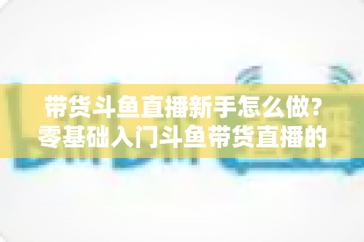 带货斗鱼直播新手怎么做?零基础入门斗鱼带货直播的全方位实战指南 带货斗鱼直播新手怎么做?零基础入门斗鱼带货直播的全方位实战指南