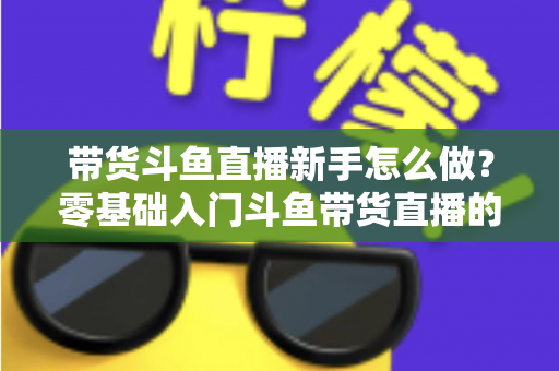 带货斗鱼直播新手怎么做?零基础入门斗鱼带货直播的全方位实战指南 带货斗鱼直播新手怎么做?零基础入门斗鱼带货直播的全方位实战指南