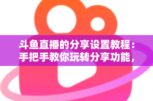 斗鱼直播的分享设置教程：手把手教你玩转分享功能，让直播间人气与曝光双提升