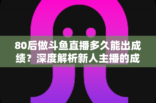 80后做斗鱼直播多久能出成绩?深度解析新人主播的成长周期与破局之道 80后做斗鱼直播多久能出成绩?深度解析新人主播的成长周期与破局之道