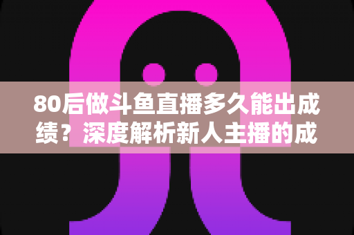 80后做斗鱼直播多久能出成绩?深度解析新人主播的成长周期与破局之道 80后做斗鱼直播多久能出成绩?深度解析新人主播的成长周期与破局之道