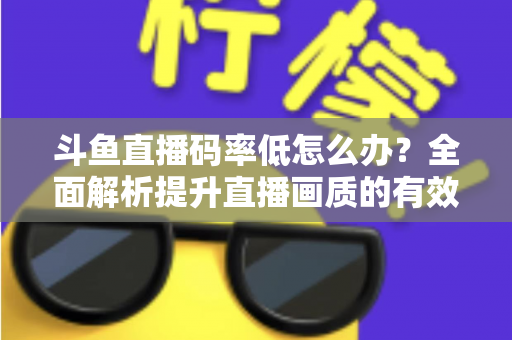 斗鱼直播码率低怎么办?全面解析提升直播画质的有效方法与实用技巧 斗鱼直播码率低怎么办?全面解析提升直播画质的有效方法与实用技巧